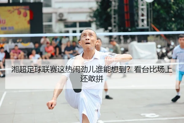 湘超足球联赛这热闹劲儿谁能想到？看台比场上还敢拼