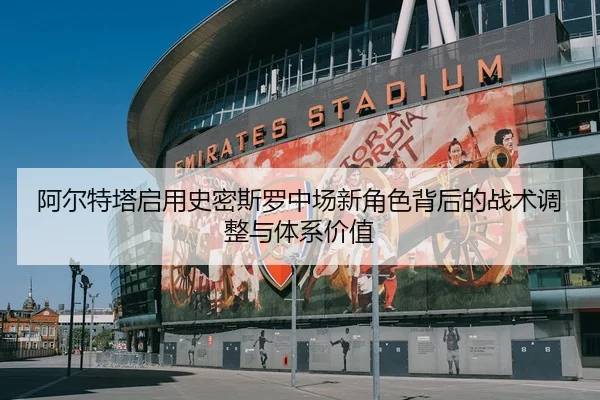 阿尔特塔启用史密斯罗中场新角色背后的战术调整与体系价值
