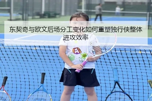 东契奇与欧文后场分工变化如何重塑独行侠整体进攻效率