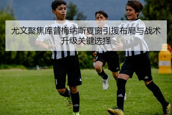 尤文聚焦库普梅纳斯夏窗引援布局与战术升级关键选择