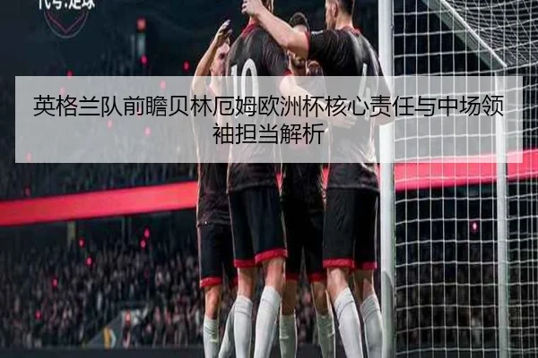 英格兰队前瞻贝林厄姆欧洲杯核心责任与中场领袖担当解析