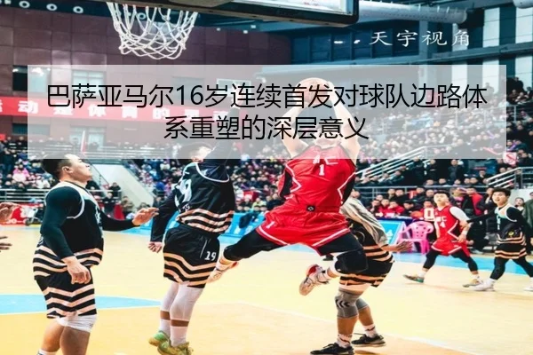 巴萨亚马尔16岁连续首发对球队边路体系重塑的深层意义