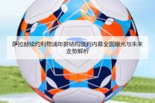 萨拉赫续约利物浦年薪结构谈判内幕全面曝光与未来走势解析
