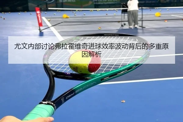 尤文内部讨论弗拉霍维奇进球效率波动背后的多重原因解析
