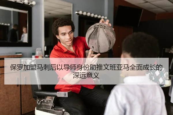 保罗加盟马刺后以导师身份助推文班亚马全面成长的深远意义