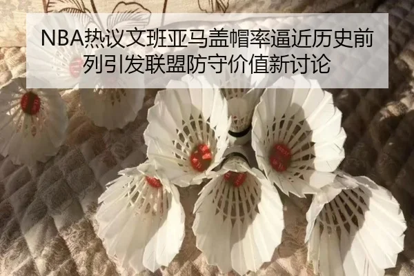 NBA热议文班亚马盖帽率逼近历史前列引发联盟防守价值新讨论