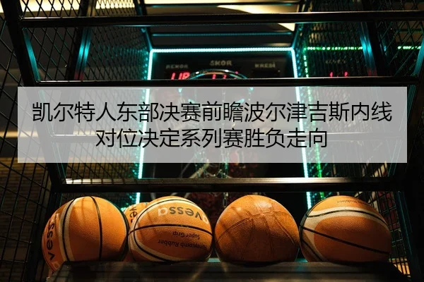 凯尔特人东部决赛前瞻波尔津吉斯内线对位决定系列赛胜负走向