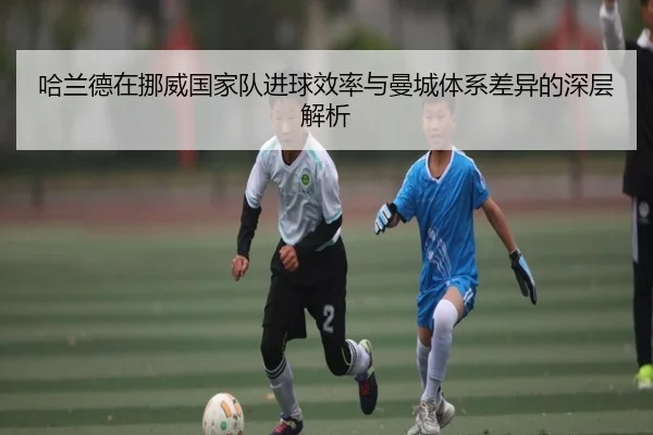 哈兰德在挪威国家队进球效率与曼城体系差异的深层解析