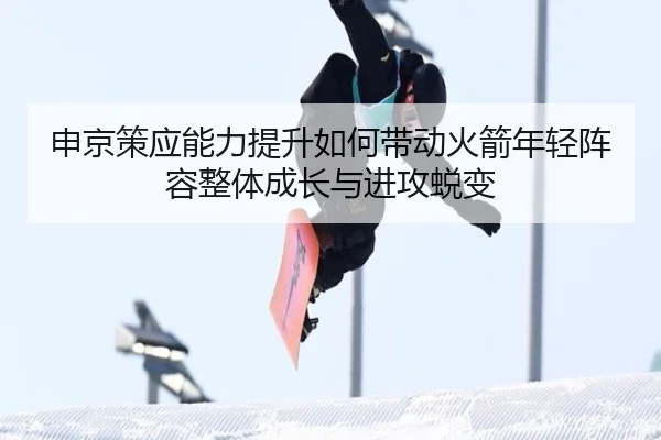 申京策应能力提升如何带动火箭年轻阵容整体成长与进攻蜕变