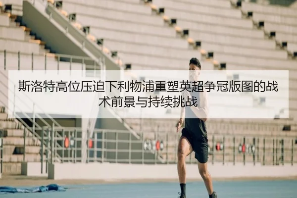 斯洛特高位压迫下利物浦重塑英超争冠版图的战术前景与持续挑战