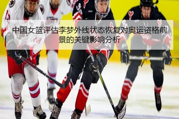 中国女篮评估李梦外线状态恢复对奥运资格前景的关键影响分析